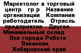 Маркетолог в торговый центр – гр/р › Название организации ­ Компания-работодатель › Отрасль предприятия ­ Другое › Минимальный оклад ­ 1 - Все города Работа » Вакансии   . Хабаровский край,Амурск г.